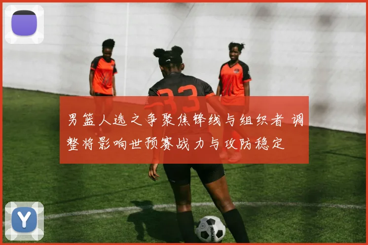 男篮人选之争聚焦锋线与组织者 调整将影响世预赛战力与攻防稳定