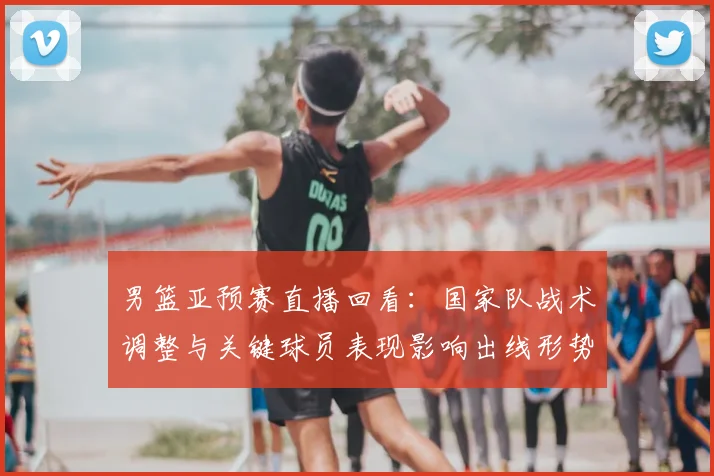 男篮亚预赛直播回看:国家队战术调整与关键球员表现影响出线形势