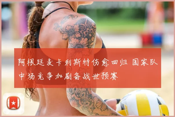 阿根廷麦卡利斯特伤愈回归 国家队中场竞争加剧备战世预赛