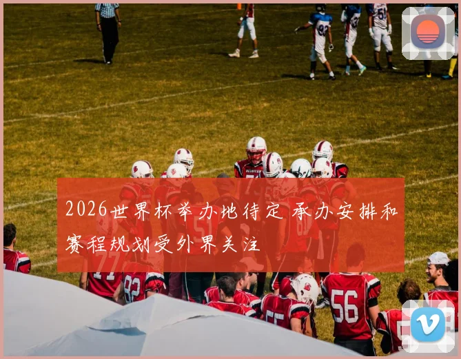 2026世界杯举办地待定 承办安排和赛程规划受外界关注