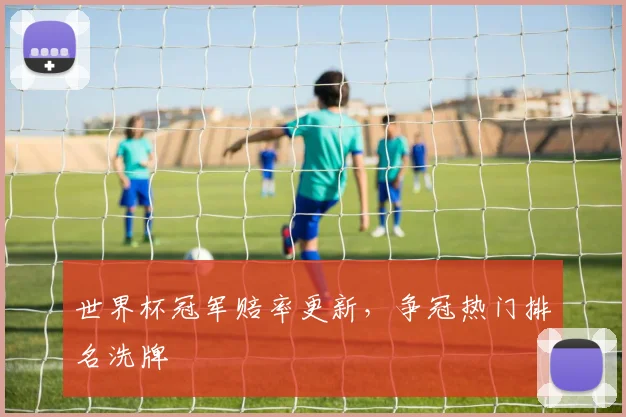 世界杯冠军赔率更新，争冠热门排名洗牌