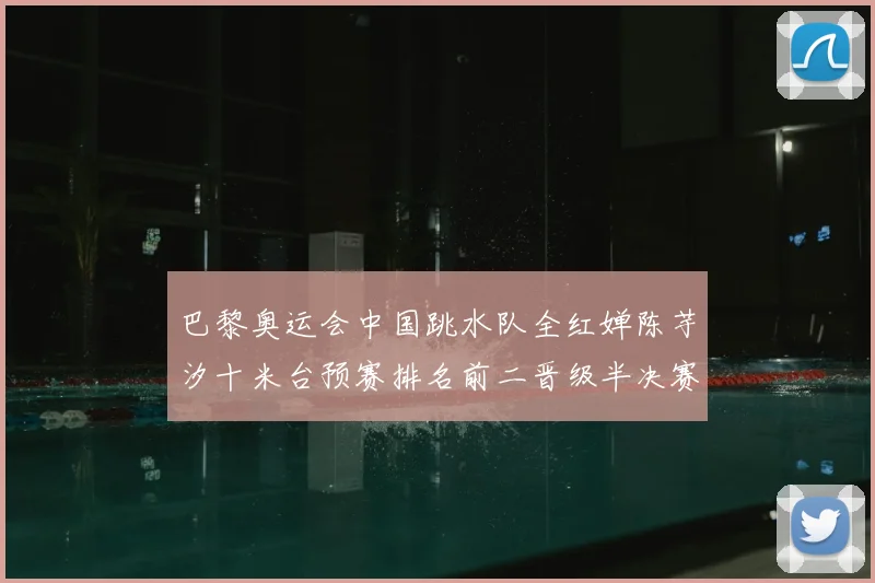 巴黎奥运会中国跳水队全红婵陈芋汐十米台预赛排名前二晋级半决赛