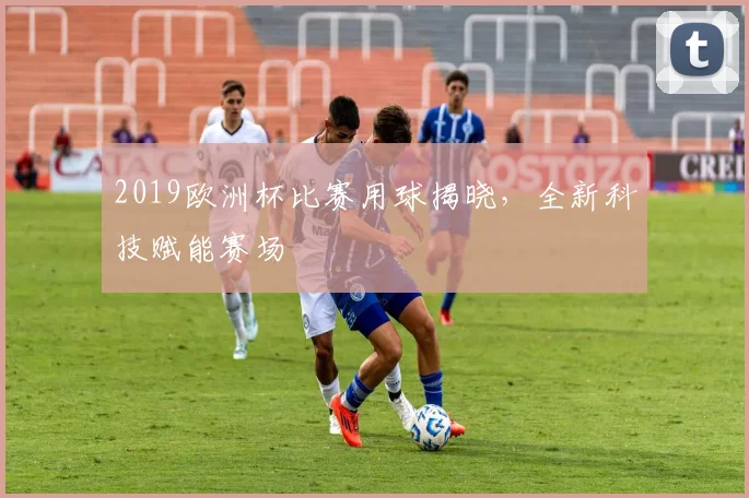 2019欧洲杯比赛用球揭晓,全新科技赋能赛场