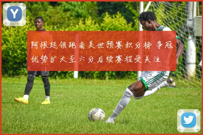 阿根廷领跑南美世预赛积分榜 争冠优势扩大至六分后续赛程受关注