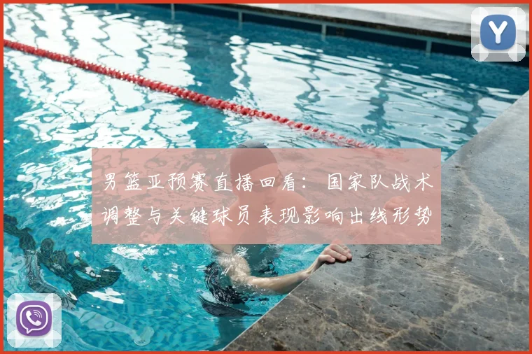 男篮亚预赛直播回看：国家队战术调整与关键球员表现影响出线形势