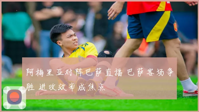 阿梅里亚对阵巴萨直播 巴萨客场争胜 进攻效率成焦点