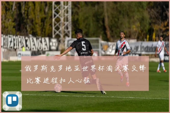 俄罗斯克罗地亚世界杯淘汰赛交锋 比赛进程扣人心弦
