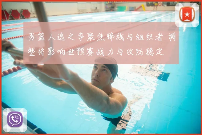 男篮人选之争聚焦锋线与组织者 调整将影响世预赛战力与攻防稳定