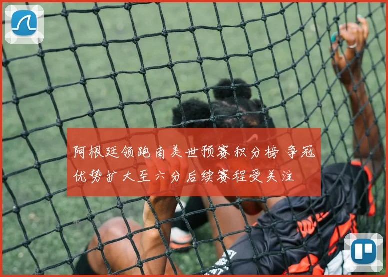 阿根廷领跑南美世预赛积分榜 争冠优势扩大至六分后续赛程受关注