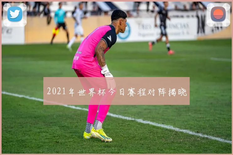 2021年世界杯今日赛程对阵揭晓