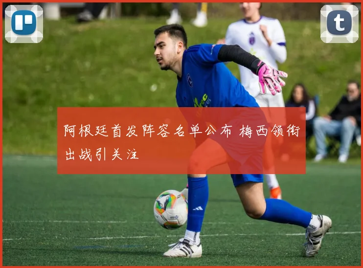阿根廷首发阵容名单公布 梅西领衔出战引关注